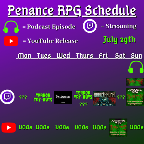 Purple and black background with white and green text reading "Penance RPG Schedule July twenty second"
Green headphones are marked as a new episode, a twitch logo as streaming and a YouTube logo as YouTube release.

The lower half has a table with the days Sunday to Monday, with row one being twitch and row two being youtube. Underneath are logos for each game. 

Monday -  Question marks and VODs
Tuesday - Terror Tryouts and VODs
Wednesday - PalWorld and VODs
Thursday - Terror try outs and VODs
Friday - Barotrauma and VODs
Saturday - Question marks and Dark Tide
Sunday - Dark Tide and VODs plus Dark Tide podcast episode