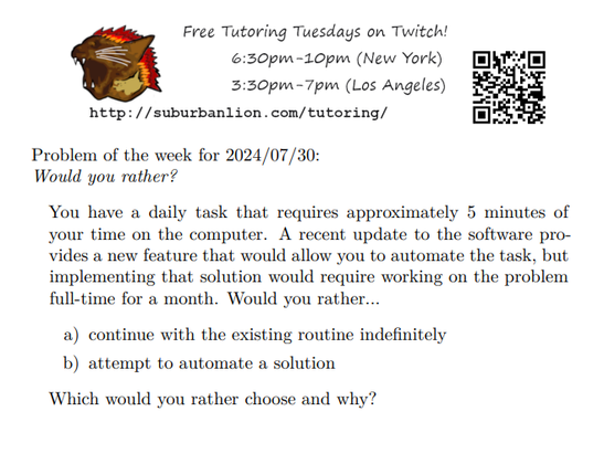 An advertisement with a flaming lion head logo and QR code,
with text reading as follows:

Free Tutoring Tuesday on Twitch!
6:30pm-10pm (New York),  3:30pm-7pm (Los Angeles) 

http://suburbanlion.com/tutoring/ 
    
Problem of the week for 2024/07/30:

Would you rather?

     You have a daily task that requires approximately
     5 minutes of your time on the computer.  A recent
     update to the software provides a new feature that
     would allow you to automate the task, but implementing
     that solution would require working on the problem
     full-time for a month.  Would you rather...

    a) continue with the existing routine indefinitely
    b) attempt to automate a solution
    
Which would you rather choose and why?