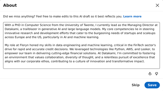 LinkedIns AI-powered writing assistant. "Feel free to make edits to this Al draft so it best reflects you."

Generated About Me text:
With a PhD in Computer Science from the University of Twente, | currently lead as the Managing Director at Datakami, a trailblazer in generative Al and large language models. My core competencies lie in steering innovative research and development efforts that cater to the burgeoning needs of startups and scaleups across Europe and the US, particularly in Al and machine learning. My role at Floryn honed my skills in data engineering and machine learning, critical in the FinTech sector's drive for rapid and accurate credit decisions. We leveraged technologies like Python, AWS, and Looker, to empower our team in delivering cutting-edge financial solutions. At Datakami, I'm committed to fostering an environment that values collaboration, diversity of thought, and a relentless pursuit of excellence that aligns with our corporate ethos, contributing to a culture of innovation and transformative impact.