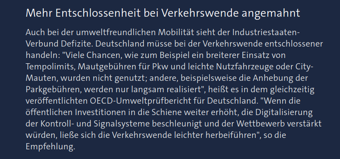 Text aus verlinktem Artikel:

"Mehr Entschlossenheit bei Verkehrswende angemahnt

Auch bei der umweltfreundlichen Mobilität sieht der Industriestaaten-Verbund Defizite. Deutschland müsse bei der Verkehrswende entschlossener handeln: "Viele Chancen, wie zum Beispiel ein breiterer Einsatz von Tempolimits, Mautgebühren für Pkw und leichte Nutzfahrzeuge oder City-Mauten, wurden nicht genutzt; andere, beispielsweise die Anhebung der Parkgebühren, werden nur langsam realisiert", heißt es in dem gleichzeitig veröffentlichten OECD-Umweltprüfbericht für Deutschland. "Wenn die öffentlichen Investitionen in die Schiene weiter erhöht, die Digitalisierung der Kontroll- und Signalsysteme beschleunigt und der Wettbewerb verstärkt würden, ließe sich die Verkehrswende leichter herbeiführen", so die Empfehlung."