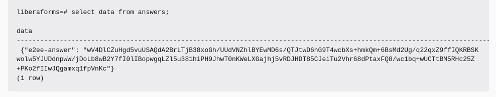 An SQL prompt for the liberaforms database, showing: "select data from answers".

The result is a JSON object whose only attribute is called "e2ee-answer" and whose value is a base64 blob, which has been encrypted with the editor's key.