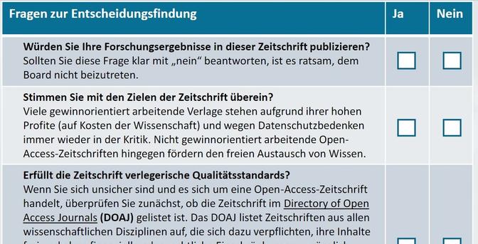 Auszug aus dem Fragen zur Entscheidungsfindung Ja Nein

Würden Sie Ihre Forschungsergebnisse in dieser Zeitschrift publizieren?
Sollten Sie diese Frage klar mit „nein“ beantworten, ist es ratsam, dem
Board nicht beizutreten.

Stimmen Sie mit den Zielen der Zeitschrift überein?
Viele gewinnorientiert arbeitende Verlage stehen aufgrund ihrer hohen
Profite (auf Kosten der Wissenschaft) und wegen Datenschutzbedenken
immer wieder in der Kritik. Nicht gewinnorientiert arbeitende OpenAccess-Zeitschriften hingegen fördern den freien Austausch von Wissen.
Erfüllt die Zeitschrift verlegerische Qualitätsstandards?

Wenn Sie sich unsicher sind und es sich um eine Open-Access-Zeitschrift
handelt, überprüfen Sie zunächst, ob die Zeitschrift im Directory of Open
Access Journals (DOAJ) gelistet ist. Das DOAJ listet Zeitschriften aus allen
wissenschaftlichen Disziplinen auf, die sich dazu verpflichten, ihre Inhalte [...]
