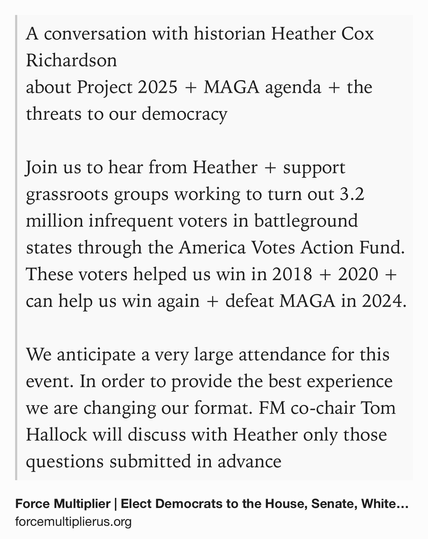 Text Shot: A conversation with historian Heather Cox Richardson
about Project 2025 + MAGA agenda + the threats to our democracy
 
Join us to hear from Heather + support grassroots groups working to turn out 3.2 million infrequent voters in battleground states through the America Votes Action Fund. These voters helped us win in 2018 + 2020 + can help us win again + defeat MAGA in 2024.
​
We anticipate a very large attendance for this event. In order to provide the best experience we are changing our format. FM co-chair Tom Hallock will discuss with Heather only those questions submitted in advance