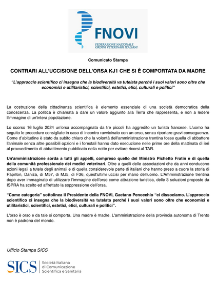 FNOVI, FEDERAZIONE NAZIONALE ORDINI VETERINARI ITALIANI

Comunicato Stampa

CONTRARI ALL'UCCISIONE DELL'ORSA KJ1 CHE SI È COMPORTATA DA MADRE

"L'approccio scientifico ci insegna che la biodiversità va tutelata perché i suoi valori sono oltre che economici e utilitaristici, scientifici, estetici, etici, culturali e politici"

La costruzione della cittadinanza scientifica è elemento essenziale di una società democratica della conoscenza. La politica è chiamata a dare un valore aggiunto alla Terra che rappresenta, e non a ledere l'immagine di un'intera popolazione.

Lo scorso 16 luglio 2024 un'orsa accompagnata da tre piccoli ha aggredito un turista francese. L'uomo ha seguito le procedure consigliate in caso di incontro ravvicinato con un orso, senza riportare gravi conseguenze. Come d'abitudine è stato da subito chiaro che la volontà dell'amministrazione trentina fosse quella di abbattere l'animale senza altre possibili opzioni e i forestali hanno dato esecuzione nelle prime ore della mattinata di ieri al provvedimento di abbattimento pubblicato nella notte per evitare ricorsi al TAR.

Un'amministrazione sorda a tutti gli appelli, compreso quello del Ministro Pichetto Fratin e di quella della comunità professionale dei medici veterinari. Oltre a quelli delle associazioni che da anni conducono azioni legali a tutela degli animali e di quella considerevole parte di italiani che hanno preso a cuore la storia di Papillon, Daniza, di M57, di MJ5, di F36, quest'ultimi uccisi […]"