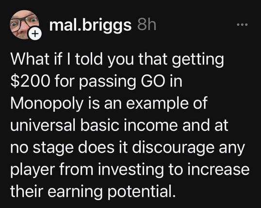 mal.briggs 8h What if I told you that getting $200 for passing GO in Monopoly is an example of universal basic income and at no stage does it discourage any player from investing to increase their earning potential.