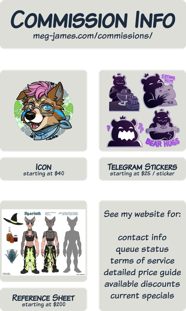 Commission Info: meg-james.com/commissions/; Icon starting at $40; Telegram Stickers starting at $25 / sticker; Reference Sheet starting at $200; See my website for: contact info, queue status, terms of service, detailed price guide, available discounts, current specials.