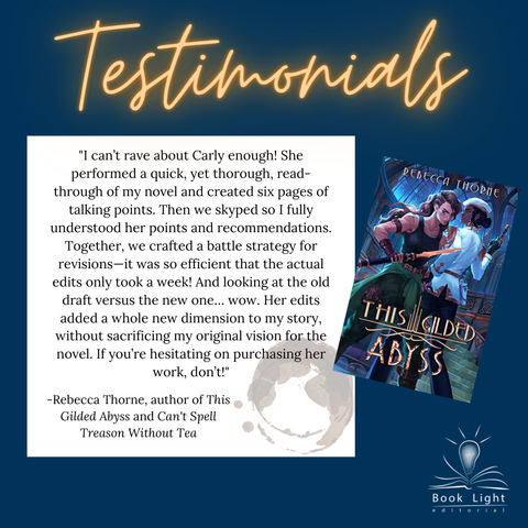 Dark blue solid background. Orange neon texts on the top that says,”Testimonials.” The company logo (an open book with a lightbulb in the center that says Book Light Editorial) sits on the bottom right corner. The cover of This Gilded Abyss by Rebecca Thorne is on the right of the body text. There is a smaller white text box that says, "I can’t rave about Carly enough! She performed a quick, yet thorough, read-through of my novel and created six pages of talking points. Then we skyped so I fully understood her points and recommendations. Together, we crafted a battle strategy for revisions—it was so efficient that the actual edits only took a week! And looking at the old draft versus the new one… wow. Her edits added a whole new dimension to my story, without sacrificing my original vision for the novel. If you’re hesitating on purchasing her work, don’t!" -Rebecca Thorne, author of This Gilded Abyss and Can't Spell Treason Without Tea