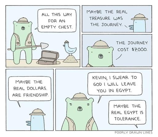 POORLYDRAWNLINES five panel cartoon of bear holding a shovel next to an open chest in the dug up ground, saying "All this way for an empty chest" and bird replying "maybe the real treasure was the journey" bear replying "The journey cost $7000" bird: "Maybe the real dollars are friendship" bear: "Kevin I swear to god I will leave you in Egypt" bird: "Maybe the real Egypt is tolerance"