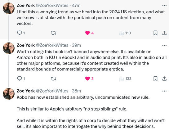Last three tweets in the five-tweet thread by Zoe York:

I find this a worrying trend as we head into the 2024 U.S. election, and what we know is at stake with the puritanical push on content from many vectors.

Worth noting: this book isn't banned anywhere else. It's available on amazon both in Kindle Unlimited (in ebook) and in audio and print. It's also in audio on all other major platforms, because it's content created well within the standard bound of commercially appropriate eroitica.

Kobo has now established an arbitrary, uncommunicated new rule.

This is similar to Apple's arbitrary "no step stiblings" rule.

And while it is within the rights of a corporation to decide what they will and won't sell, it's also important to interrogate the why behind these decisions.

/end of thread