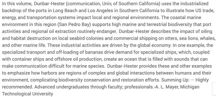 In this volume, Dunbar-Hester (communication, Univ, of Southern California) uses the industrialized backdrop of the ports in Long Beach and Los Angeles in Southern California to illustrate how US trade, energy, and transportation systems impact local and regional environments. The coastal marine environment in this region (San Pedro Bay) supports high marine and terrestrial biodiversity that port activities and regional oil extraction routinely endanger. Dunbar-Hester describes the impact of oiling and habitat destruction on local seabird colonies and commercial shipping on otters, sea lions, whales, and other marine life. These industrial activities are driven by the global economy. In one example, the specialized transport and off-loading of bananas drive demand for specialized ships, which, coupled with container ships and offshore oil production, create an ocean that is filled with sounds that can make communication difficult for marine species. Dunbar-Hester provides these and other examples to emphasize how harbors are regions of complex and global interactions between humans and their environment, complicating biodiversity conservation and restoration efforts. 
Summing Up: -- Highly recommended. Advanced undergraduates through faculty; professionals.-A. L. Mayer, Michigan Technological University