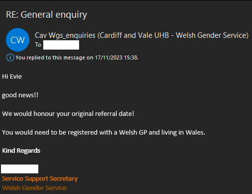 Cav Wgs_enquiries (Cardiff and Vale UHB - Welsh Gender Service)
To redacted name

You replied to this message on 17/11/2023 15:38

Hi Evie

good news!!

We would honour your original referral date! 

You would need to be registered with a Welsh GP and living in Wales. 

Kind Regards

redacted name
Service Support Secretary
Welsh Gender Service