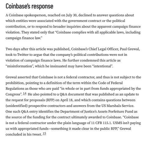 Coinbase’s response
A Coinbase spokesperson, reached on July 30, declined to answer questions about which entities were associated with the government contract or the political contribution, or to respond to broader inquiries about the apparent campaign finance violation. They stated only that “Coinbase complies with all applicable laws, including campaign finance law.”

Two days after this article was published, Coinbase’s Chief Legal Officer, Paul Grewal, took to Twitter to argue that the company’s political contributions were not in violation of campaign finance laws. He further condemned this article as “misinformation”, which he insinuated may have been “intentional”.

Grewal asserted that Coinbase is not a federal contractor, and thus is not subject to the prohibition, pointing to a definition of the term within the Code of Federal Regulations as those who are paid “in whole or in part from funds appropriated by the Congress”.14 He also pointed to a Q&A document that was published as an update to the request for proposals (RFP) on April 18, and which contains questions between (unidentified) prospective contractors and answers from the US Marshals Service. One such Q&A entry identifies the Department of Justice’s Assets Forfeiture Fund as the source of the funding for the contract ultimately awarded to Coinbase. “Coinbase is not a federal contractor under the plain language of 11 CFR 115.1. USMS isn’t paying us with appropriated funds—something it made clear in the publ