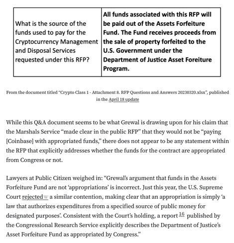 (Screenshotted image:) What is the source of the funds used to pay for the Cryptocurrency Management and Disposal Services requested under this RFP?	All funds associated with this RFP will be paid out of the Assets Forfeiture Fund. The Fund receives proceeds from the sale of property forfeited to the U.S. Government under the Department of Justice Asset Foreiture Program. 

While this Q&A document seems to be what Grewal is drawing upon for his claim that the Marshals Service “made clear in the public RFP” that they would not be “paying [Coinbase] with appropriated funds,” there does not appear to be any statement within the RFP that explicitly addresses whether the funds for the contract are appropriated from Congress or not.

Lawyers at Public Citizen weighed in: “Grewal’s argument that funds in the Assets Forfeiture Fund are not ‘appropriations’ is incorrect. Just this year, the U.S. Supreme Court rejected a similar contention, making clear that an appropriation is simply ‘a law that authorizes expenditures from a specified source of public money for designated purposes’. Consistent with the Court’s holding, a report16 published by the Congressional Research Service explicitly describes the Department of Justice’s Asset Forfeiture Fund as appropriated by Congress.”