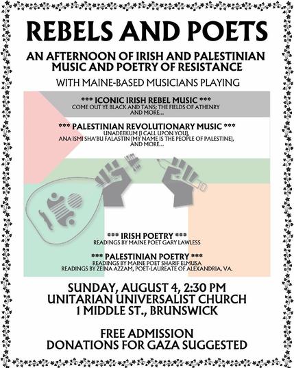A poster for an event.
In the center of the poster, in faded colors, are the Palestinian flag and the Irish flag.
In the center, in gray, is an image of two closed hands, one holding a lute, the other a pencil.
The text (in black letters) reads:
REBELS AND POETS
An afternoon of Irish and Palestinian Music and Poetry of Resistance
With Maine-based Musicians Playing
Iconic Irish Rebel Music
Come out ye black and tans, the fields of Athenry and more...
Palestinian Revolutionary Music
Unadeekum (I Call Upon You),
Ana Ismi Sha'bu Falastin (My Name is the People of Palestine), and more...
Irish Poetry
Readings by Maine Poet Gary Lawless
Palestinian Poetry
Readings by Maine Poet Sherif ElMusa
Readings by Zeina Azzam, Poet-Laurete of Alexandria, Virginia
Sunday, August 4, 2:30 PM
Unitarian Universalist Church 
1 Middle Street
Brunswick
Free admission.
Donations for #Gaza suggested.