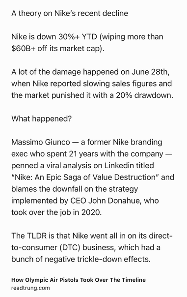 Text Shot: A theory on Nike’s recent decline

Nike is down 30%+ YTD (wiping more than $60B+ off its market cap).

A lot of the damage happened on June 28th, when Nike reported slowing sales figures and the market punished it with a 20% drawdown.

What happened?

Massimo Giunco — a former Nike branding exec who spent 21 years with the company — penned a viral analysis on Linkedin titled “Nike: An Epic Saga of Value Destruction” and blames the downfall on the strategy implemented by CEO John Donahue, who took over the job in 2020.

The TLDR is that Nike went all in on its direct-to-consumer (DTC) business, which had a bunch of negative trickle-down effects.