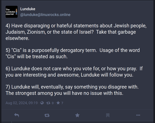 lunduke
Lunduke
@lunduke@linuxrocks.online

4) Have disparaging or hateful statements about Jewish people, Judaism, Zionism, or the state of Israel?  Take that garbage elsewhere.

5) "Cis" is a purposefully derogatory term.  Usage of the word "Cis" will be treated as such.

6) Lunduke does not care who you vote for, or how you pray.  If you are interesting and awesome, Lunduke will follow you.

7) Lunduke will, eventually, say something you disagree with.  The strongest among you will have no issue with this.