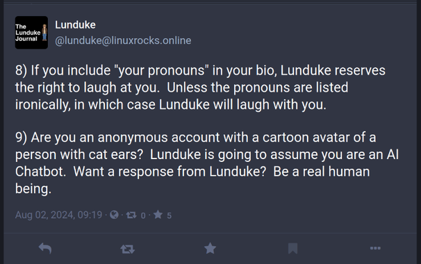 lunduke
Lunduke
@lunduke@linuxrocks.online

8) If you include "your pronouns" in your bio, Lunduke reserves the right to laugh at you.  Unless the pronouns are listed ironically, in which case Lunduke will laugh with you.

9) Are you an anonymous account with a cartoon avatar of a person with cat ears?  Lunduke is going to assume you are an AI Chatbot.  Want a response from Lunduke?  Be a real human being.