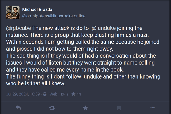 omnipotens
Michael Brazda
@omnipotens@linuxrocks.online

@rgbcube The new attack is do to  @lunduke joining the instance. There is a group that keep blasting him as a nazi. Within seconds I am getting called the same because he joined and pissed I did not bow to them right away. 
The sad thing is if they would of had a conversation about the issues I would of listen but they went straight to name calling and they have called me every name in the book.   
The funny thing is I dont follow lunduke and other than knowing who he is that all I knew.