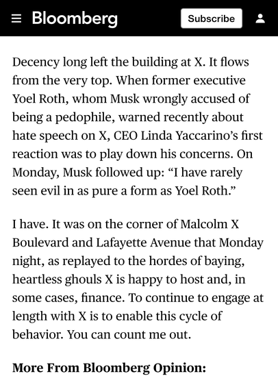 Decency long left the building at X. It flows from the very top. When former executive Yoel Roth, whom Musk wrongly accused of being a pedophile, warned recently about hate speech on X, CEO Linda Yaccarino’s first reaction was to play down his concerns. On Monday, Musk followed up: “I have rarely seen evil in as pure a form as Yoel Roth.”

I have. It was on the corner of Malcolm X Boulevard and Lafayette Avenue that Monday night, as replayed to the hordes of baying, heartless ghouls X is happy to host and, in some cases, finance. To continue to engage at length with X is to enable this cycle of behavior. You can count me out.