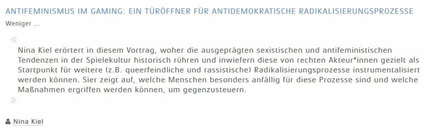 Ein Screenshot des Veranstaltungsprogramms mit folgendem Text:

ANTIFEMINISMUS IM GAMING: EIN TÜRÖFFNER FÜR ANTIDEMOKRATISCHE RADIKALISIERUNGSPROZESSE

Nina Kiel erörtert in diesem Vortrag, woher die ausgeprägten sexistischen und antifeministischen Tendenzen in der Spielekultur historisch rühren und inwiefern diese von rechten Akteur*innen gezielt als Startpunkt für weitere (z.B. queerfeindliche und rassistische) Radikalisierungsprozesse instrumentalisiert werden können. Sier zeigt auf, welche Menschen besonders anfällig für diese Prozesse sind und welche Maßnahmen ergriffen werden können, um gegenzusteuern.