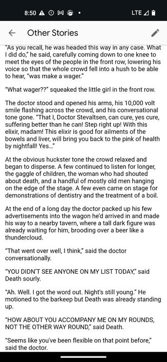“As you recall, he was headed this way in any case. What I did do,” he said, carefully coming down to one knee to meet the eyes of the people in the front row, lowering his voice so that the whole crowd fell into a hush to be able to hear, “was make a wager.”


“What wager??” squeaked the little girl in the front row.


The doctor stood and opened his arms, his 10,000 volt smile flashing across the crowd, and his conversational tone gone. “That I, Doctor Stevaltsen, can cure, yes cure, suffering better than he can! Step right up! With this elixir, madam! This elixir is good for ailments of the bowels and liver, will bring you back to the pink of health by nightfall! Yes…”


At the obvious huckster tone the crowd relaxed and began to disperse. A few continued to listen for longer, the gaggle of children, the woman who had shouted about death, and a handful of mostly old men hanging on the edge of the stage. A few even came on stage for demonstrations of dentistry and the treatment of a