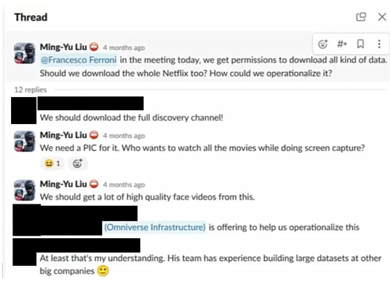 Thread @ X aMlnx-VuLluO oo o @Francesco Ferroni in the meeting today, we get permissions to download all kind of data. Should we download the whole Netflix too? How could we operationalize it? . We should download the full discovery channel! a Ming-Yu Liu @ We need a PIC for it. Who wants to watch all the movies while doing screen capture? 21 @ a Ming-Yu Liu @

We should get a lot of high quality face videos from this. mrsf Infrastructure) is offering to help us operationalize this . At least that's my understanding. His team has experience building large datasets at other

big companies &)
