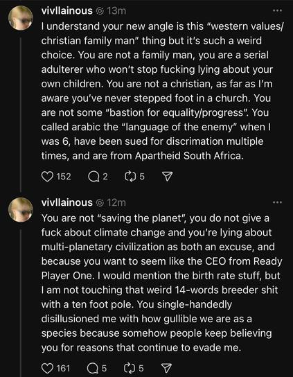 screencaps of social media messages from elon's daughter to her dad:

@vivllainous l understand your new angle is this “western values/ christian family man” thing but it's such a weird choice. You are not a family man, you are a serial adulterer who won't stop fucking lying about your own children. You are not a christian, as far as I'm aware you've never stepped foot in a church. You are not some "bastion for equality/progress”. You called arabic the "language of the enemy” when | was 6, have been sued for discrimation multiple times, and are from Apartheid South Africa. 

@vivllainous You are not “saving the planet” you do not give a fuck about climate change and you're lying about multi-planetary civilization as both an excuse, and because you want to seem like the CEO from Ready Player One. | would mention the birth rate stuff, but | am not touching that weird 14-words breeder shit with a ten foot pole. You single-handedly disillusioned me with how gullible we are as a species because somehow people keep believing you for reasons that continue to evade me.