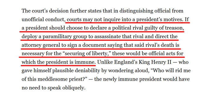 Text from article:
The court’s decision further states that in distinguishing official from unofficial conduct, courts may not inquire into a president’s motives. If a president should choose to declare a political rival guilty of treason, deploy a paramilitary group to assassinate that rival and direct the attorney general to sign a document saying that said rival’s death is necessary for the “securing of liberty,” these would be official acts for which the president is immune. Unlike England’s King Henry II — who gave himself plausible deniability by wondering aloud, “Who will rid me of this meddlesome priest?” — the newly immune president would have no need to speak obliquely.
