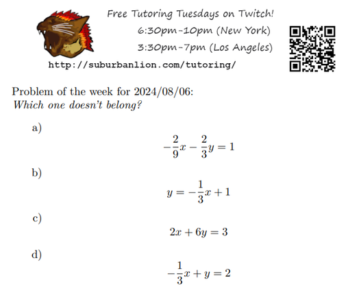 An advertisement with a flaming lion head logo and QR code,
with text reading as follows:

Free Tutoring Tuesday on Twitch!
6:30pm-10pm (New York),  3:30pm-7pm (Los Angeles) 

http://suburbanlion.com/tutoring/ 
    
Problem of the week for 2024/08/06:

Which one doesn't belong?
a) -(2/9)x-(2/3)y=1
b) 2x+6y=3
c) -(1/3)x+y=2
d) y=-(1/3)x+1