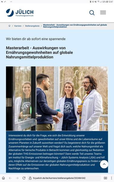 Masterarbeit - Auswirkungen von Ernährungsgewohnheiten auf globale Nahrungsmittelproduktion

Wir bieten dir ab sofort eine spannende 

Masterarbeit - Auswirkungen von Ernährungsgewohnheiten auf globale Nahrungsmittelproduktion

Interessierst du dich für die Frage, wie sich die Entwicklung unserer Ernährungsvorlieben und -gewohnheiten auf unser Klima und die Lebensräume auf unserem Planeten in Zukunft auswirken werden? Du begeisterst dich für die größeren Zusammenhänge auf unserer Welt und fragst dich auch, welche Nahrungsmittel als Alternative für tierische Produkte in Betracht kommen und gleichzeitig zur Reduktion der globalen THG-Emissionen beitragen könnten? Dann werde Teil unseres Teams am Institut für Energie- und Klimaforschung – Jülich Systems Analysis (JSA) und hilf uns, mögliche Alternativen zur derzeitigen globalen Ernährungspraxis zu finden und deren Effekt auf die Emissionen der globalen Nahrungsmittelproduktion und Nachfrage zu untersuchen.