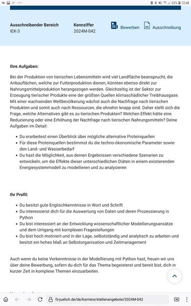 Ihre Aufgaben:
Bei der Produktion von tierischen Lebensmitteln wird viel Landfläche beansprucht, die Anbauflächen, welche zur Futterproduktion dienen, könnten ebenso direkt zur Nahrungsmittelproduktion herangezogen werden. Gleichzeitig ist der Sektor zur Erzeugung tierischer Produkte eine der größten Quellen klimaschädlicher Treibhausgase. Mit einer wachsenden Weltbevölkerung wächst auch die Nachfrage nach tierischen Produkten und somit auch nach Ressourcen, die ohnehin knapp sind. Daher stellt sich die Frage, welche Alternativen gibt es zu tierischen Produkten? Welchen Effekt hätte eine Reduzierung oder eine Erhöhung der Nachfrage nach tierischen Nahrungsmitteln? Deine Aufgaben im Detail:

Du erarbeitest einen Überblick über mögliche alternative Proteinquellen 

Für diese Proteinquellen bestimmst du die techno-ökonomische Parameter sowie den Land- und Wasserbedarf 

Du hast die Möglichkeit, aus deinen Ergebnissen verschiedene Szenarien zu entwickeln, um die Effekte dieser unterschiedlichen Diäten in einem existierenden Energiesystemmodell zu modellieren und zu analysieren

Ihr Profil:

Du besitzt gute Englischkenntnisse in Wort und Schrift

Du interessierst dich für die Auswertung von Daten und deren Prozessierung in Python 

Du bist interessiert an der Entwicklung wissenschaftlicher Modellierungsansätze und dem Umgang mit komplexen Fragestellungen 

Du bist hoch motiviert und in der Lage, selbstständig und analytisch zu arbeiten und besitzt ein hohes Maß an Selbstorganisa