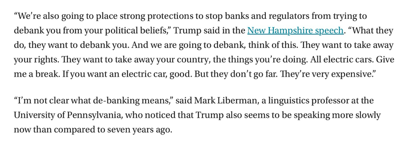 "We're also going to place strong protections to stop banks and regulators from trying to debank you from your political beliefs," Trump said in the New Hampshire speech. "What they do, they want to debank you. And we are going to debank, think of this. They want to take away your rights. They want to take away your country, the things you're doing. All electric cars. Give me a break. If you want an electric car, good. But they don't go far. They're very expensive." "I'm not clear what de-banking means" said Mark Liberman, a linguistics professor at the University of Pennsylvania, who noticed that Trump also seems to be speaking more slowly now than compared to seven years ago.