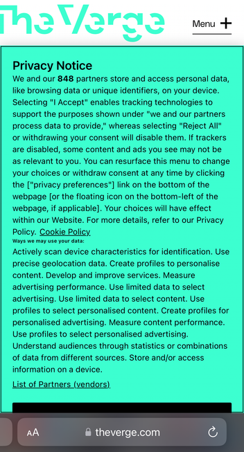 The Verge - Privacy Notice
We and our 848 partners store and access personal data, like browsing data or unique identifiers, on your device.
Selecting "I Accept" enables tracking technologies to support the purposes shown under "we and our partners process data to provide," whereas selecting "Reject All" or withdrawing your consent will disable them. If trackers are disabled, some content and ads you see may not be as relevant to you. You can resurface this menu to change your choices or withdraw consent at any time by clicking the ["privacy preferences"] link on the bottom of the webpage [or the floating icon on the bottom-left of the webpage, if applicable]. Your choices will have effect within our Website. For more details, refer to our Privacy Policy. Cookie Policy_ Ways we may use your data:
Actively scan device characteristics for identification. Use precise geolocation data. Create profiles to personalise content. Develop and improve services. Measure advertising performance. Use limited data to select advertising. Use limited data to select content. Use profiles to select personalised content. Create profiles for personalised advertising. Measure content performance.
Use profiles to select personalised advertising.
Understand audiences through statistics or combinations of data from different sources. Store and/or access information on a device.