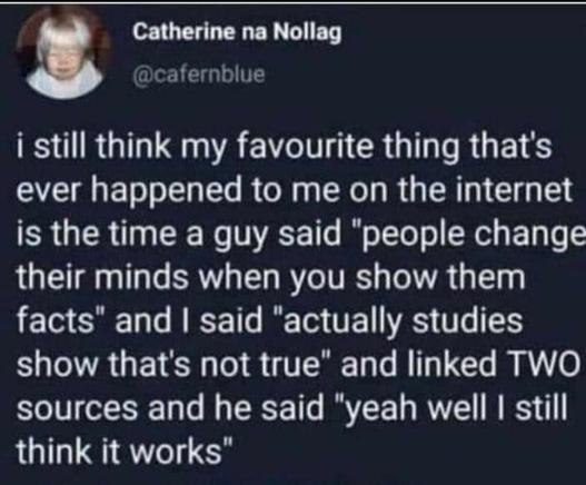 Post by Catherine na Nollag 

I still think my favourite thing that's ever happened to me on the internet is the time a guy said "people change their minds when you show them facts" and I said "actually studies show that's not true " and linked TWO sources and he said "yeah well I still think it works".
