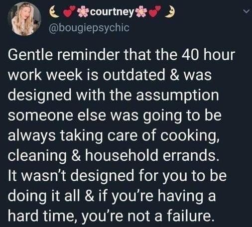 courtney:

Gentle reminder that the 40 hour work week is outdated & was designed with the assumption someone else was going to be always taking care of cooking, cleaning & household errands. It wasn't designed for you to be doing it all & if you're having a hard time, you're not a failure.