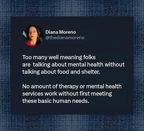 Diana Moreno:

Too many well meaning folks are talking about mental health without talking about food and shelter.

No amount of therapy or mental health services work without first meeting these basic human needs.