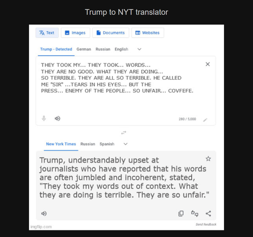 Meme designed to look like Google translate, titled Trump to NYT translator:

The top square is labelled, "Trump - detected" (with other options German, Russian, and English) and has the text, "They took my... they took... Words... They are no good. What they are doing... So terrible. They are all so terrible. He called me "Sir" ...tears in his eyes... but the press... enemy of the people... so unfair... covfefe."

The bottom square is labelled, "New York Times" (with other options Russian and Spanish) and has the text, "Trump, understandably upset at journalists who have reported that his words are often jumbled and incoherent, stated, "They took my words out of context. What they are doing is terrible. They are so unfair.""

Watermark: imgflip.com