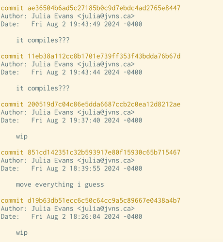 a truly awful git history

    it compiles???

commit 11eb38a112cc8b1701e739ff353f43bdda76b67d
Author: Julia Evans <julia@jvns.ca>
Date:   Fri Aug 2 19:43:44 2024 -0400

    it compiles???

commit 200519d7c04c86e5dda6687ccb2c0ea12d8212ae
Author: Julia Evans <julia@jvns.ca>
Date:   Fri Aug 2 19:37:40 2024 -0400

    wip

commit 851cd142351c32b593917e80f15930c65b715467
Author: Julia Evans <julia@jvns.ca>
Date:   Fri Aug 2 18:39:55 2024 -0400

    move everything i guess

commit d19b63db51ecc6c50c64cc9a5c89667e0438a4b7
Author: Julia Evans <julia@jvns.ca>
Date:   Fri Aug 2 18:26:04 2024 -0400
