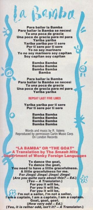 La Bamba

Para bailar la Bamba
Para bailar la Bamba se necesi
Ta una poca de gracia
Una poca de gracia para mi para

Yariba yariba
Yariba yariba por ti sere
Por ti sere por ti sere

Yo no soy marinero
Yo no soy marinero soy capitan
Soy capitan soy capitan 

Bamba Bamba 
Bamba Bamba 
Bamba Bamba 
Bamba 

Para bailar la Bamba 
Para bailar la Bamba se necesi 
Ta una poca de gracia 
Una poca de gracia para mi para 
Yariba yariba 

REPEAT LAST FIVE LINES 

Yariba yariba por ti sere 
Por ti sere por ti sere 
Bamba Bamba 
Bamba Bamba 
Bamba Bamba 
Bamba Bamba 

Words and music by R. Valens Reproduced by permission Carlin Music Corp. On London Records 

"LA BAMBA" OR "THE GOAT” 
A Translation by The Smash Hits Department of Wonky Foreign Languages 

To dance the goat, 
To dance the goat, 
You need to have a little gracefulness. 
A little gracefulness for me. 
For Jings! Jings! Jings! Jings! 

(Are you quite sure about this?-Ed.)
(Yes-A Translator.) 

For you it will be, 
For you it will be, 
For you it will be, 

I'm not a sailor, 
I'm not a sailor, I am a captain, 
I am a captain, 
I am a captain. 

Goat, goat, goat. 

(How very odd-Ed.)
(Yes, it is rather odd, isn't it? - A Translator.)