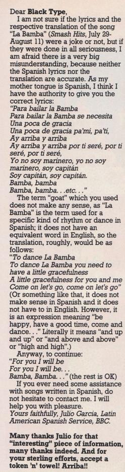 Dear Black Type,
I am not sure if the lyrics and the respective translation of the song "La Bamba" were a joke or not, but if they were done in all seriousness, I am afraid there is a very big misunderstanding, because neither the Spanish lyrics nor the translation are accurate.

As my mother tongue is Spanish, I think I have the authority to give you the correct lyrics: "Para bailar la Bamba
Para bailar la Bamba se necesita
Una poca de gracia
Una poca de gracia pa'mi, pa'tí,
Ay arriba y arriba
Ay arriba y arriba por ti seré, por ti seré, por ti seré,

Yo no soy marinero, yo no soy marinero, soy capitán
Soy capitán, soy capitán.
Bamba, bamba
Bamba, bamba...etc..."

The term "goat" which you used does not make any sense, as "La Bamba" is the term used for a specific kind of rhythm or dance in Spanish; it does not have an equivalent word in English, so the translation, roughly, would be as follows: "To dance La Bamba To dance La Bamba you need to have a little gracefulness A little gracefulness for you and me Come on let's go, come on let's go" (Or something like that, it does not make sense in Spanish and it does not have to in English. However, it is an expression meaning "be happy, have a good time, come and dance..." Literally it means "and up and up" or "and above and above" or "high and high".) Anyway, to continue: "For you I will be For you I will be... Bamba, Bamba..." (the rest is OK)