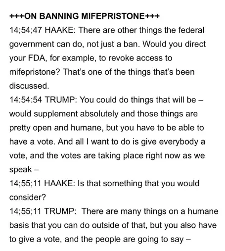 Transcription of a Trump answer during his press conference August 8, 2024.

+++ON BANNING MIFEPRISTONE+++

14;54;47 HAAKE: There are other things the federal government can do, not just a ban. Would you direct your FDA, for example, to revoke access to mifepristone? That’s one of the things that’s been discussed.

14:54:54 TRUMP: You could do things that will be — would supplement absolutely and those things are pretty open and humane, but you have to be able to have a vote. And all | want to do is give everybody a vote, and the votes are taking place right now as we speak —

14;55;11 HAAKE: Is that something that you would consider?

14;55;11 TRUMP: There are many things on a humane basis that you can do outside of that, but you also have to give a vote, and the people are going to say —