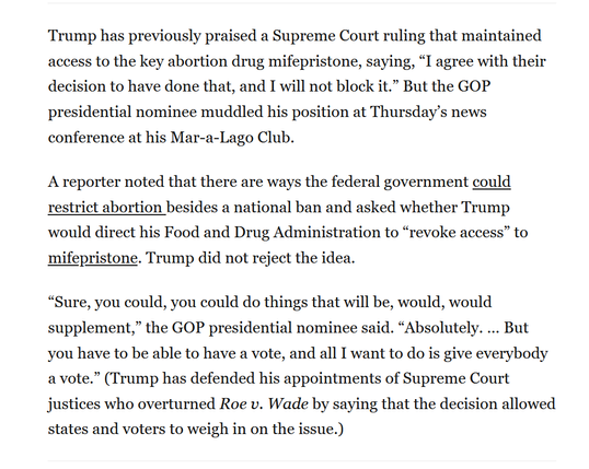Text from article:
Trump has previously praised a Supreme Court ruling that maintained access to the key abortion drug mifepristone, saying, “I agree with their decision to have done that, and I will not block it.” But the GOP presidential nominee muddled his position at Thursday’s news conference at his Mar-a-Lago Club.

A reporter noted that there are ways the federal government could restrict abortion besides a national ban and asked whether Trump would direct his Food and Drug Administration to “revoke access” to mifepristone. Trump did not reject the idea.

“Sure, you could, you could do things that will be, would, would supplement,” the GOP presidential nominee said. “Absolutely. … But you have to be able to have a vote, and all I want to do is give everybody a vote.” (Trump has defended his appointments of Supreme Court justices who overturned Roe v. Wade by saying that the decision allowed states and voters to weigh in on the issue.)