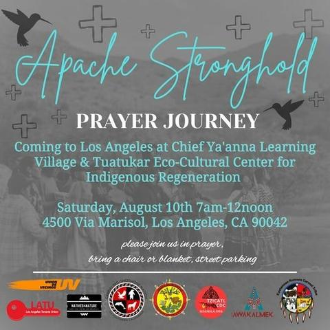 A flyer with a gray background showing Native Americans praying at a hilly area. On the flyer are shapes of humingbirds and equal armed crosses.
The text (in light turquoise and white) reads:
Apache Stronghold
PRAYER JOURNEY
Coming to Los Angeles at Chef Ya'anna Learning Village & Tuatukar Eco-Culrual Center for Indigenous Regeneration
Saturday, August 10th 7am - 12 noon
45oo Via Marisol, Los Angeles, CA 90042
please join us in prayer
bring a chair or blanket, street parking
At the bottom of the flyer are various tribal logos.