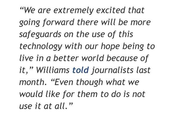 Screenshot of a quote from the article in the linked toot. The text reads:

"We are extremely excited that going forward there will be more safeguards on the use of this technology with our hope being to live in a better world because of it," Williams told journalists last month. "Even though what we would like for them to do is not use it at all."