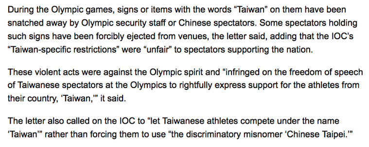 During the Olympic games, signs or items with the words “Taiwan” on them have been snatched away by Olympic security staff or Chinese spectators. Some spectators holding such signs have been forcibly ejected from venues, the letter said, adding that the IOC’s “Taiwan-specific restrictions” were “unfair” to spectators supporting the nation.

These violent acts were against the Olympic spirit and “infringed on the freedom of speech of Taiwanese spectators at the Olympics to rightfully express support for the athletes from their country, ‘Taiwan,’” it said.

The letter also called on the IOC to “let Taiwanese athletes compete under the name ‘Taiwan’” rather than forcing them to use “the discriminatory misnomer ‘Chinese Taipei.’”