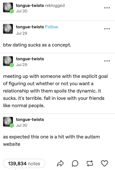 Text from what looks like Tumblr:
"btw dating sucks as a concept."
"meeting up with someone with the explicit goal of figuring out whether or not you want a relationship with them spoils the dynamic. it sucks. it's terrible. fall in love with your friends like normal people.
"as expected this one is a hit with the autism website"