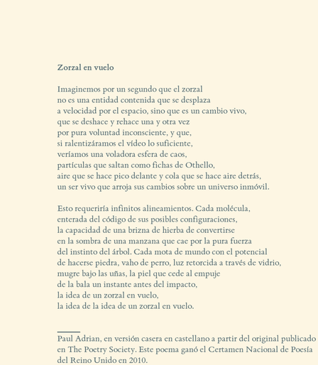 *Zorzal en vuelo*

Imaginemos por un segundo que el zorzal
no es una entidad contenida que se desplaza
a velocidad por el espacio, sino que es un cambio vivo,
que se deshace y rehace una y otra vez
por pura voluntad inconsciente, y que,
si ralentizáramos el vídeo lo suficiente,
veríamos una voladora esfera de caos,
partículas que saltan como fichas de Othello,
aire que se hace pico delante y cola que se hace aire detrás,
un ser vivo que arroja sus cambios sobre un universo inmóvil.

Esto requeriría infinitos alineamientos. Cada molécula,
enterada del código de sus posibles configuraciones,
la capacidad de una brizna de hierba de convertirse
en la sombra de una manzana que cae por la pura fuerza
del instinto del árbol. Cada mota de mundo con el potencial
de hacerse piedra, vaho de perro, luz retorcida a través de vidrio,
mugre bajo las uñas, la piel que cede al empuje
de la bala un instante antes del impacto,
la idea de un zorzal en vuelo,
la idea de la idea de un zorzal en vuelo.

_______
Paul Adrian, en versión casera en castellano a partir del original publicado
en The Poetry Society. Este poema ganó el Certamen Nacional de Poesía
del Reino Unido en 2010.