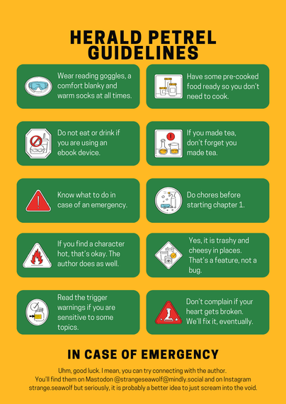 A safety guideline style poster with "Herald Petrel Guidelines" on yellow ground, symbols and safety warnings are on a green ground.

Safety googles symbol: "Wear reading googles, a comfort blanky and warm socks at all times."

Symbol with three glass containers: "Have some pre-cooked food ready so you don't need to cook."

'no food allowed' symbol: "Do not eat or drink if you are using an ebook device."

A glass vial and a glass can with liquid: "If you made tea, don't forget you made tea."

A warning sign: "Know what to do  in case of an emergency."

A sponge and spray bottle: "Do chores before starting chapter 1."

The inflammable symbol: "If you find a character hot, that's okay. The author does as well."

Trash cans: "Yes, it is trashy and cheesy in places. That's a feature, not a bug."

Glass with a label, arrow pointing to label: "Read the trigger warnings if you are sensitive to some topics."

Broken glass vial: "Don't complain if your heart gets broken. We'll fix it, eventually."

Below that in big black letters "in case of emergency" then in smaller font:

"Uhm, good luck. I mean, you can try connecting with the author. 
You’ll find them on Mastodon @strangeseawolf@mindly.social and on Instagram  strange.seawolf but seriously, it is probably a better idea to just scream into the void."