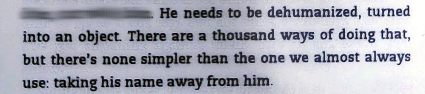 Small excerpt of an e-book page with the text:

He needs to be dehumanized, turned into an  object. There are a thousand ways of doing that, but there's none simpler than the one we almost always use: taking his name away from him.