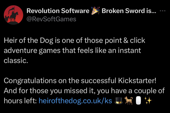 A tweet from Twitter/X by Revolution Software, the creators of Broken Sword saying “Heir of the Dog is one of those point & click adventure games that feels like an instant classic.  Congratulations on the successful Kickstarter!  And for those you missed it, you have a couple of hours left: heirofthedog.co.uk/ks 🎩🐕🖱️✨”.